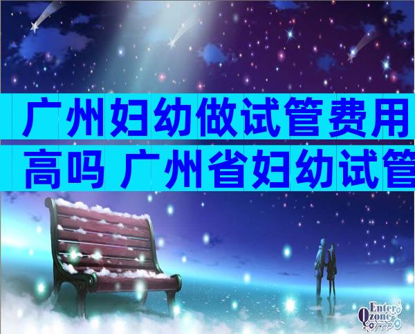 广州妇幼做试管费用高吗 广州省妇幼试管成功率多少